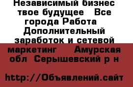 Независимый бизнес-твое будущее - Все города Работа » Дополнительный заработок и сетевой маркетинг   . Амурская обл.,Серышевский р-н